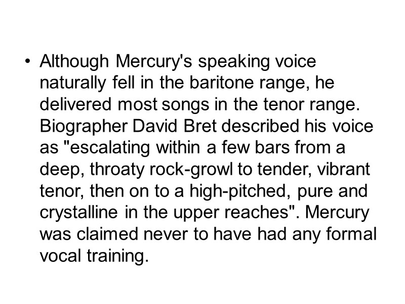 Although Mercury's speaking voice naturally fell in the baritone range, he delivered most songs